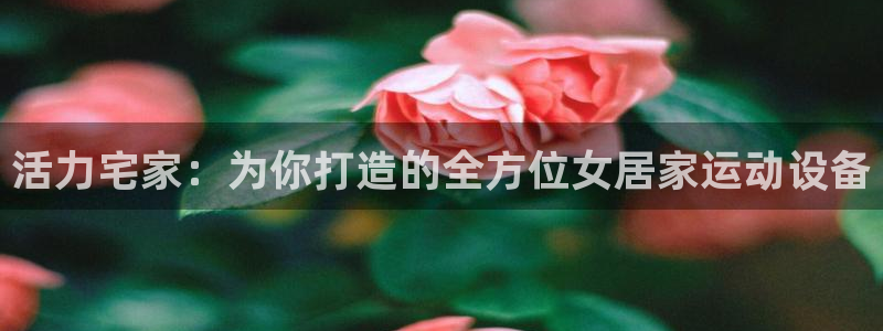 fb体育招商电话号码是多少啊：活力宅家：为你打造的全方位女居